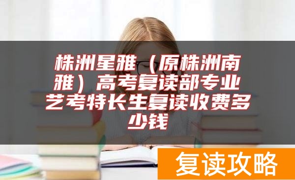 株洲星雅（原株洲南雅）高考复读部专业艺考特长生复读收费多少钱