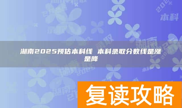 湖南2025预估本科线 本科录取分数线是涨是降