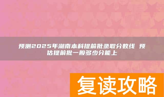 预测2025年湖南本科提前批录取分数线 预估提前批一般多少分能上